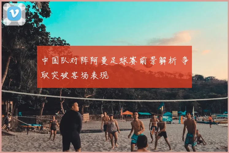 中国队对阵阿曼足球赛前景解析 争取突破客场表现