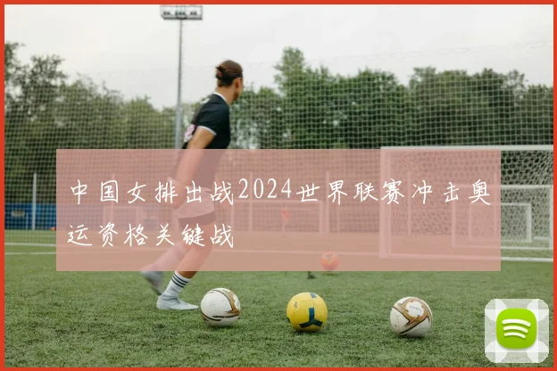 中国女排出战2024世界联赛冲击奥运资格关键战
