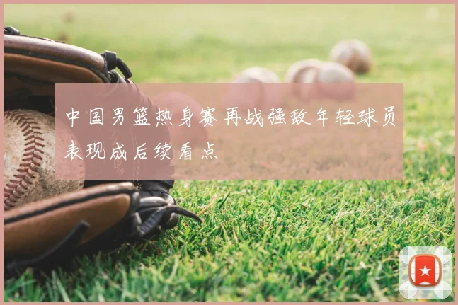 中国男篮热身赛再战强敌年轻球员表现成后续看点