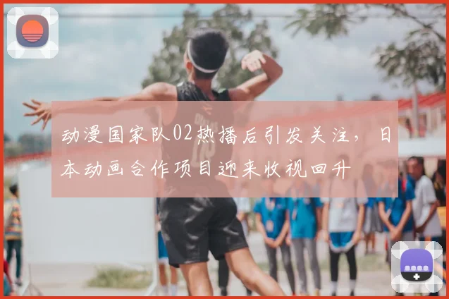 动漫国家队02热播后引发关注，日本动画合作项目迎来收视回升