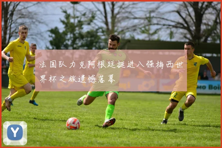 法国队力克阿根廷挺进八强梅西世界杯之旅遗憾落幕