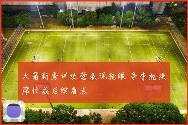 火箭新秀训练营表现抢眼 争夺轮换席位成后续看点