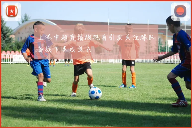 上港中超直播线观看引发关注球队备战节奏成焦点