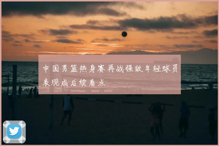中国男篮热身赛再战强敌年轻球员表现成后续看点