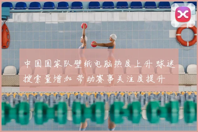 中国国家队壁纸电脑热度上升 球迷搜索量增加 带动赛事关注度提升