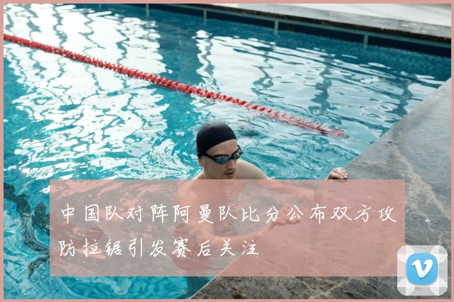 中国队对阵阿曼队比分公布双方攻防拉锯引发赛后关注