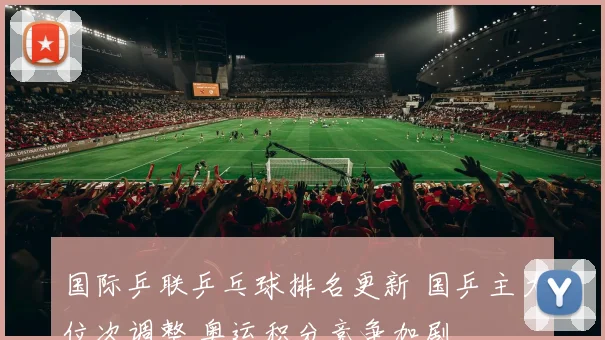 国际乒联乒乓球排名更新 国乒主力位次调整 奥运积分竞争加剧