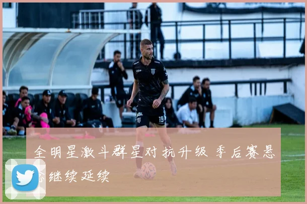 全明星激斗群星对抗升级 季后赛悬念继续延续