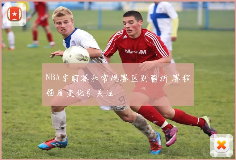 NBA季前赛和常规赛区别解析 赛程强度变化引关注