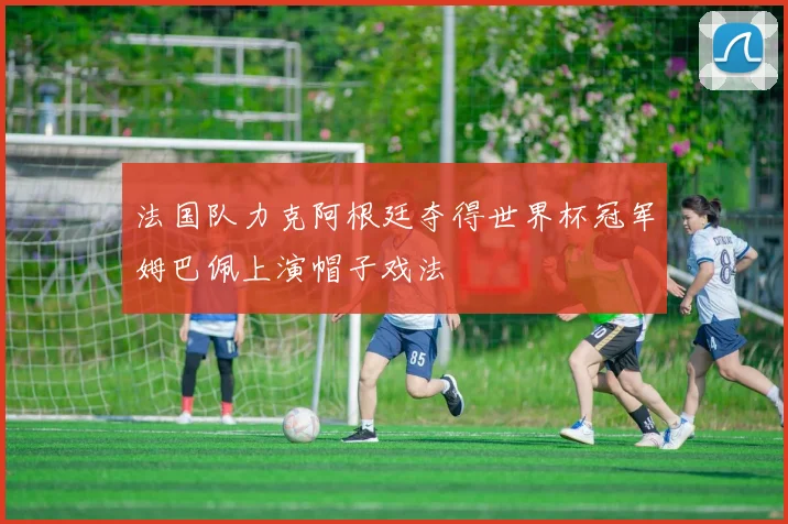 法国队力克阿根廷夺得世界杯冠军姆巴佩上演帽子戏法