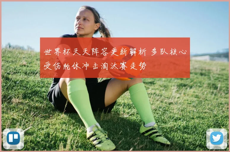 世界杯天天阵容更新解析 多队核心受伤轮休冲击淘汰赛走势