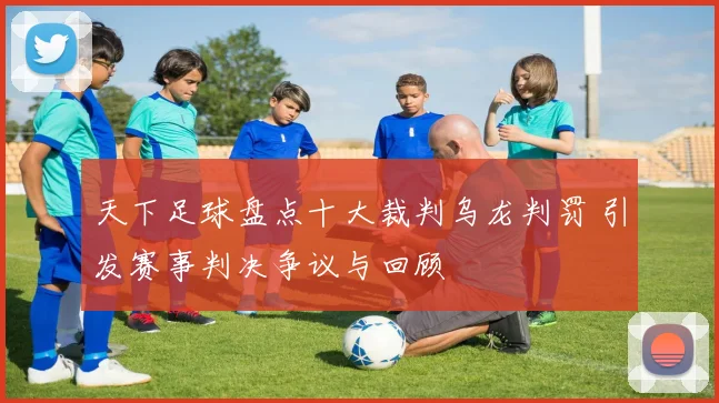 天下足球盘点十大裁判乌龙判罚 引发赛事判决争议与回顾
