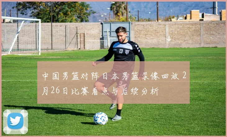中国男篮对阵日本男篮录像回放 2月26日比赛看点与后续分析
