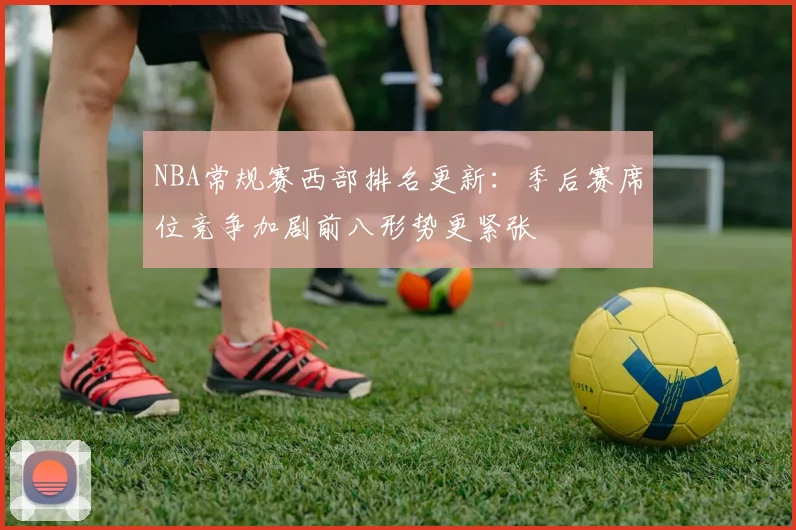 NBA常规赛西部排名更新：季后赛席位竞争加剧前八形势更紧张