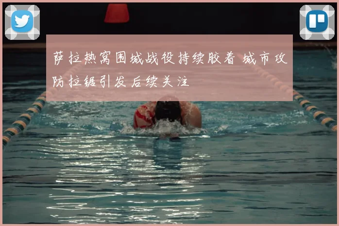 萨拉热窝围城战役持续胶着 城市攻防拉锯引发后续关注