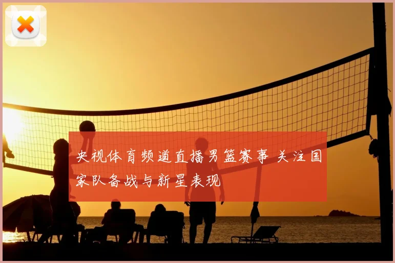 央视体育频道直播男篮赛事 关注国家队备战与新星表现