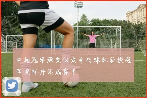 中超冠军颁奖仪式举行球队获授冠军奖杯并完成赛季