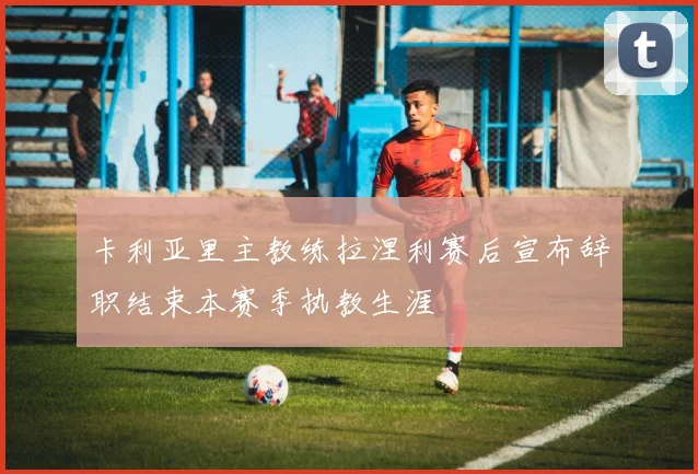 卡利亚里主教练拉涅利赛后宣布辞职结束本赛季执教生涯