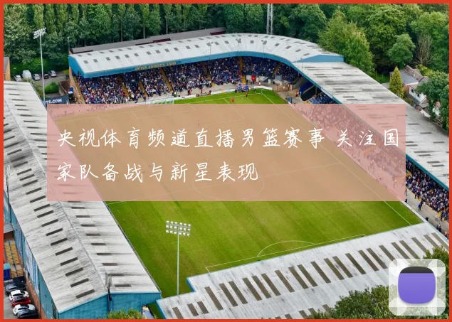 央视体育频道直播男篮赛事 关注国家队备战与新星表现