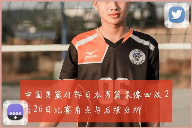中国男篮对阵日本男篮录像回放 2月26日比赛看点与后续分析