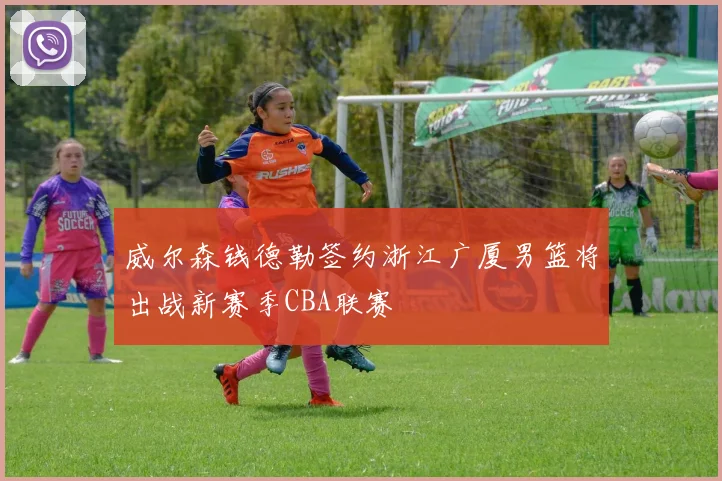 威尔森钱德勒签约浙江广厦男篮将出战新赛季CBA联赛