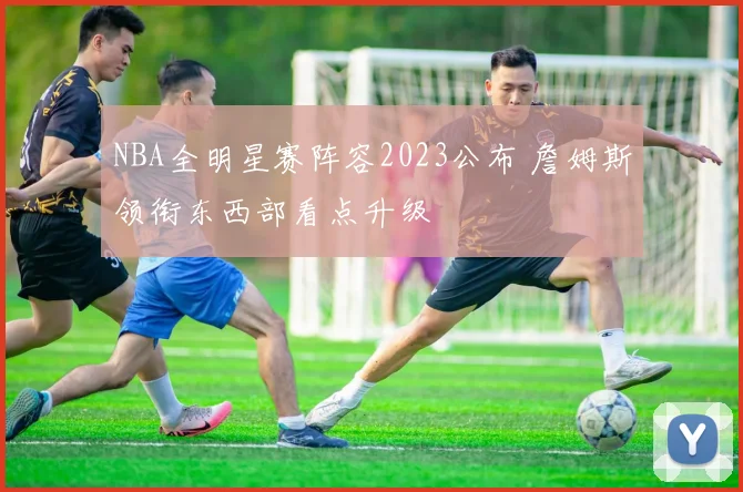 NBA全明星赛阵容2023公布 詹姆斯领衔东西部看点升级