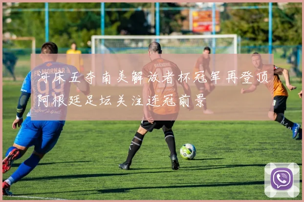 河床五夺南美解放者杯冠军再登顶阿根廷足坛关注连冠前景