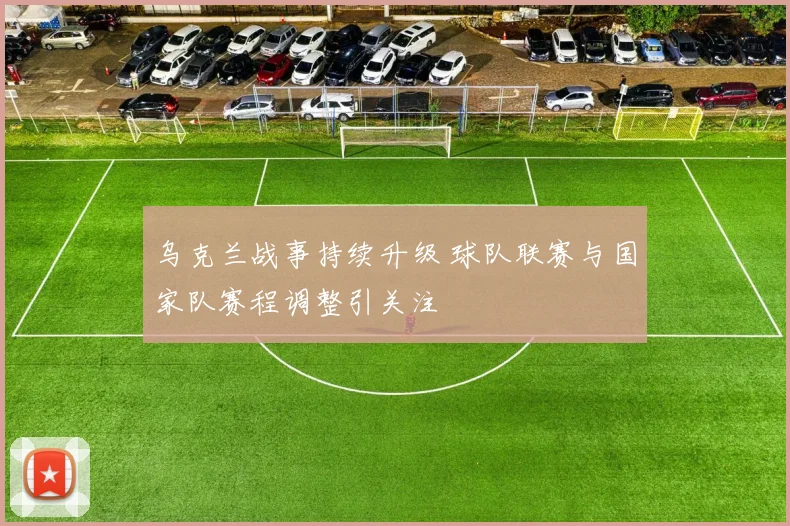 乌克兰战事持续升级 球队联赛与国家队赛程调整引关注