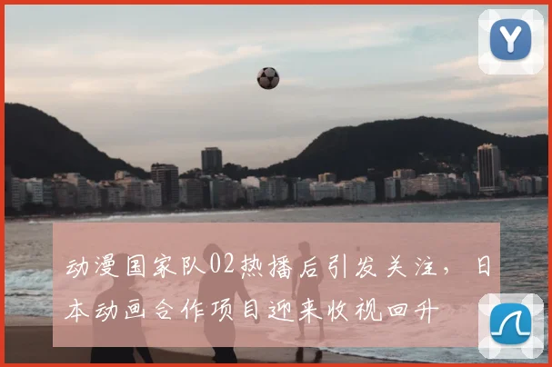 动漫国家队02热播后引发关注，日本动画合作项目迎来收视回升