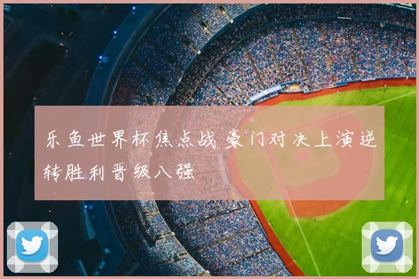 乐鱼世界杯焦点战 豪门对决上演逆转胜利晋级八强