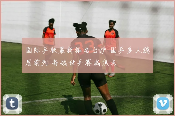 国际乒联最新排名出炉 国乒多人稳居前列 备战世乒赛成焦点