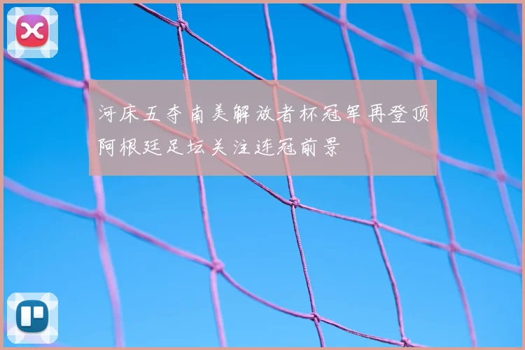 河床五夺南美解放者杯冠军再登顶阿根廷足坛关注连冠前景