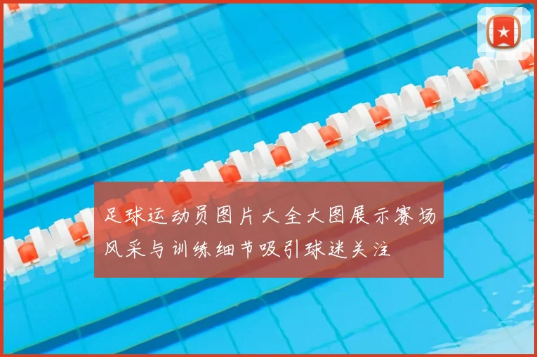 足球运动员图片大全大图展示赛场风采与训练细节吸引球迷关注