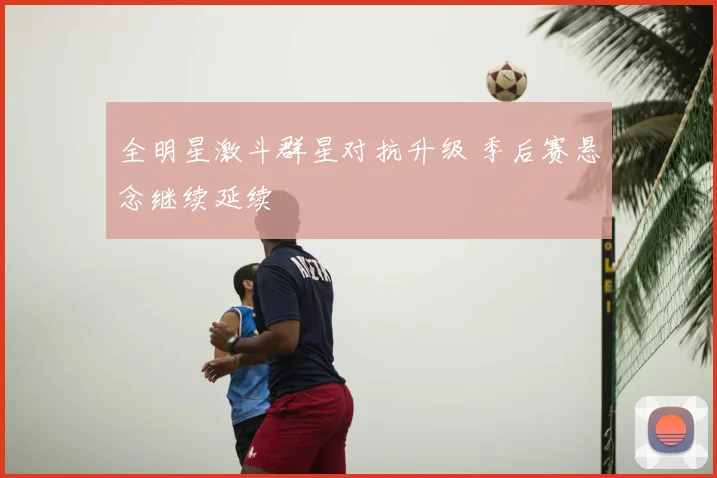 全明星激斗群星对抗升级 季后赛悬念继续延续