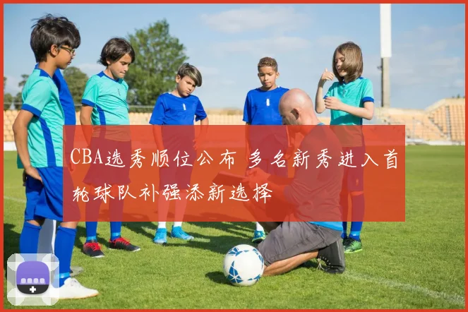 CBA选秀顺位公布 多名新秀进入首轮球队补强添新选择