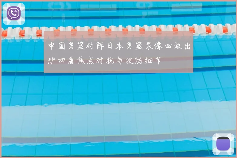 中国男篮对阵日本男篮录像回放出炉回看焦点对抗与攻防细节