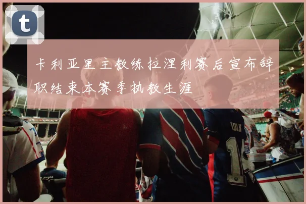 卡利亚里主教练拉涅利赛后宣布辞职结束本赛季执教生涯