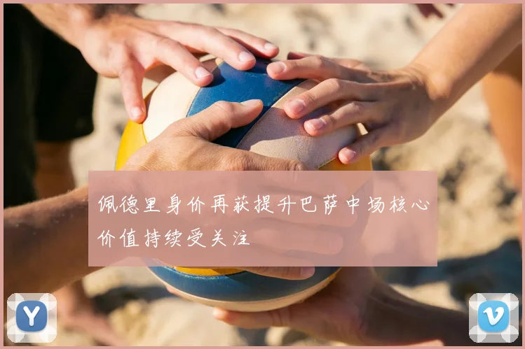 佩德里身价再获提升巴萨中场核心价值持续受关注