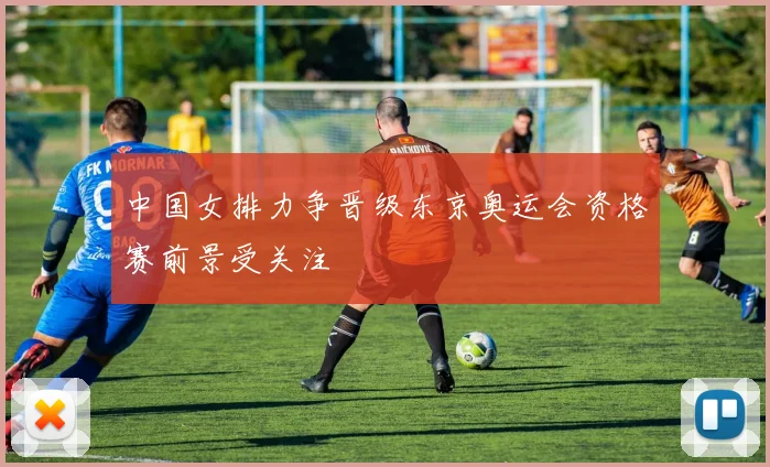 中国女排力争晋级东京奥运会资格赛前景受关注