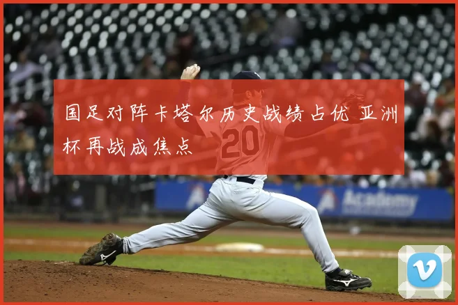 国足对阵卡塔尔历史战绩占优 亚洲杯再战成焦点
