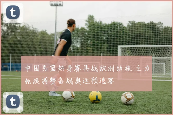 中国男篮热身赛再战欧洲劲旅 主力轮换调整备战奥运预选赛