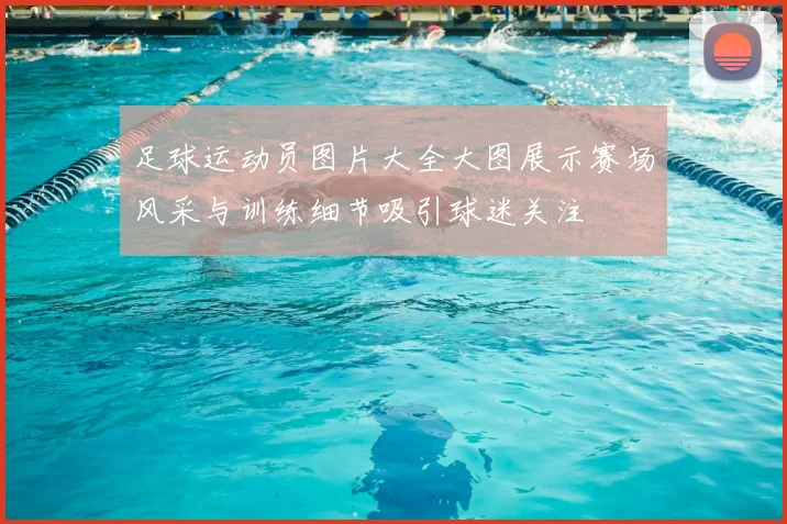 足球运动员图片大全大图展示赛场风采与训练细节吸引球迷关注