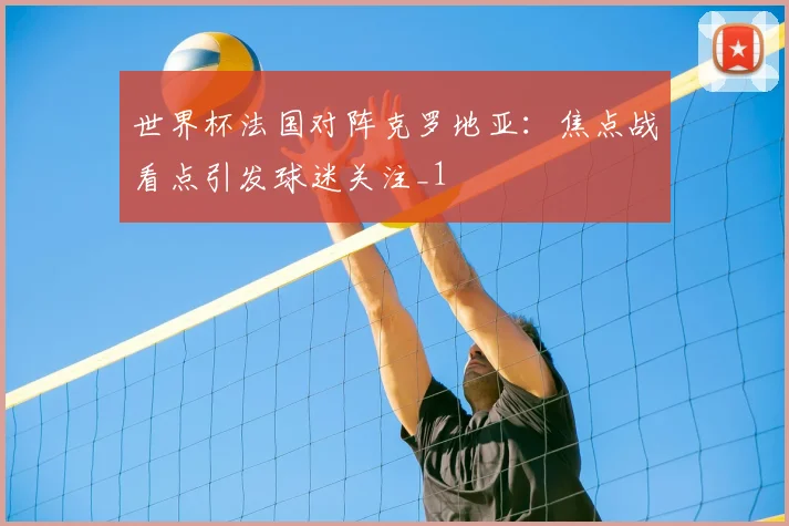 世界杯法国对阵克罗地亚:焦点战看点引发球迷关注_1