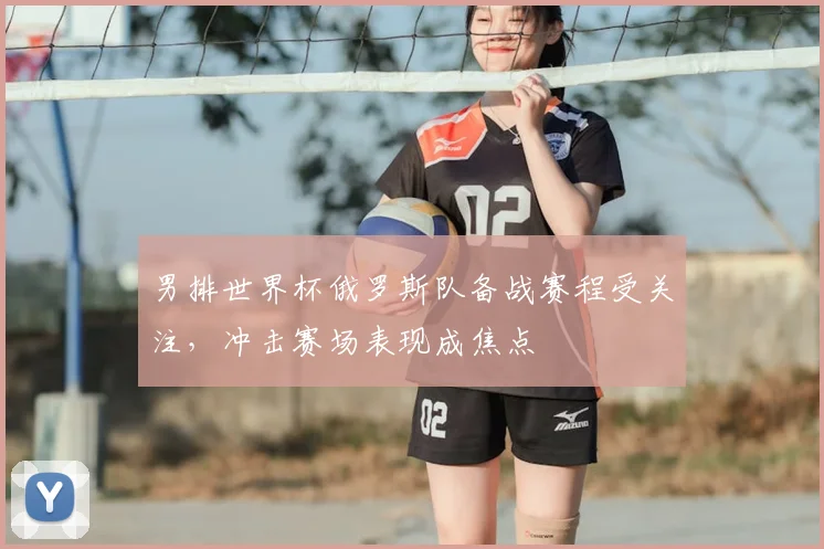 男排世界杯俄罗斯队备战赛程受关注，冲击赛场表现成焦点