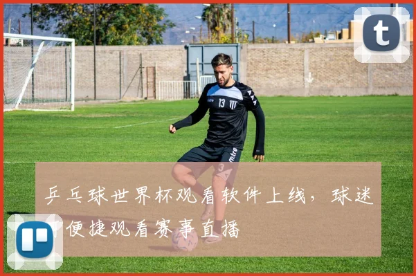 乒乓球世界杯观看软件上线,球迷可便捷观看赛事直播