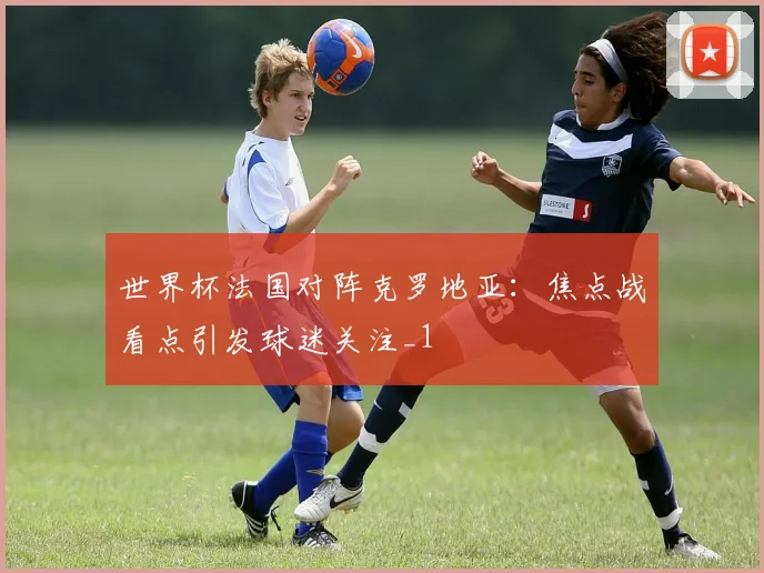世界杯法国对阵克罗地亚:焦点战看点引发球迷关注_1