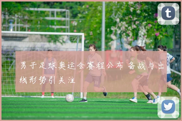 男子足球奥运会赛程公布 备战与出线形势引关注